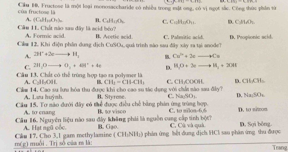 CH_2⊂ CH_2. D. CH_2=CHCl
Câu 10. Fructose là một loại monosaccharide có nhiều trong mật ong, có vị ngọt sắc. Công thức phân tử
của fructose là
A. (C_6H_10O_5)_n. B. C_6H_12O_6. C. C_12H_22O_11. D. C_2H_4O_2.
Câu 11. Chất nào sau đây là acid béo?
A. Formic acid. B. Acetic acid. C. Palmitic acid. D. Propionic acid.
Câu 12. Khi điện phân dung dịch CuSO₄, quá trình nào sau đây xây ra tại anode?
A. 2H^++2eto H_2 Cu^(2+)+2eto Cu
B.
C. 2H_2Oto O_2+4H^++4e D. H_2O+2eto H_2+2OH
Câu 13. Chất có thể trùng hợp tạo ra polymer là
A. C_2H_5OH. B. CH_2=CH-CH_3 C. CH_3COOH. D. CH_3CH_3.
Câu 14. Cao su lưu hóa thu được khi cho cao su tác dụng với chất nào sau đây?
A. Lưu huỳnh. B. Styrene. C. Na_2SO_3.
D. Na_2SO_4.
Câu 15. Tơ nào dưới đây có thể được điều chế bằng phản ứng trùng hợp.
A. to enang B. tơ visco C. tơ nilon-6,6 D. tơ nitron
Câu 16. Nguyên liệu nào sau đây không phải là nguồn cung cấp tinh bột?
A. Hạt ngũ cốc. B. Gạo. C. Củ và quả. D. Sợi bông.
Câu 17. Cho 3,1 gam methylamine ( CH_3NH_2) phản ứng hết dung dịch HCl sau phản ứng thu được
m(g) muối . Trị số của m là:
Trang