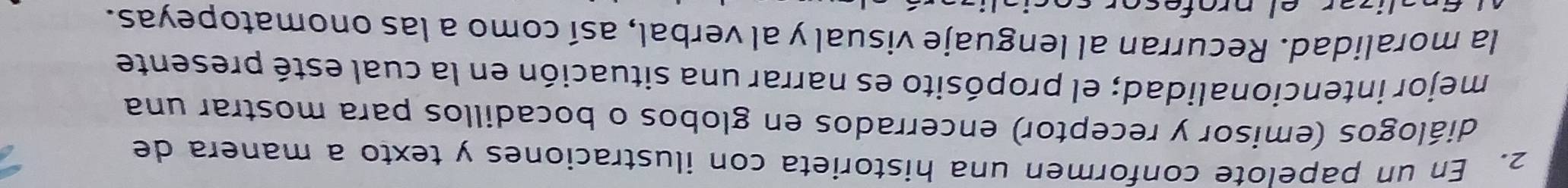 En un papelote conformen una historieta con ilustraciones y texto a manera de 
diálogos (emisor y receptor) encerrados en globos o bocadillos para mostrar una 
mejor intencionalidad; el propósito es narrar una situación en la cual esté presente 
la moralidad. Recurran al lenguaje visual y al verbal, así como a las onomatopeyas.