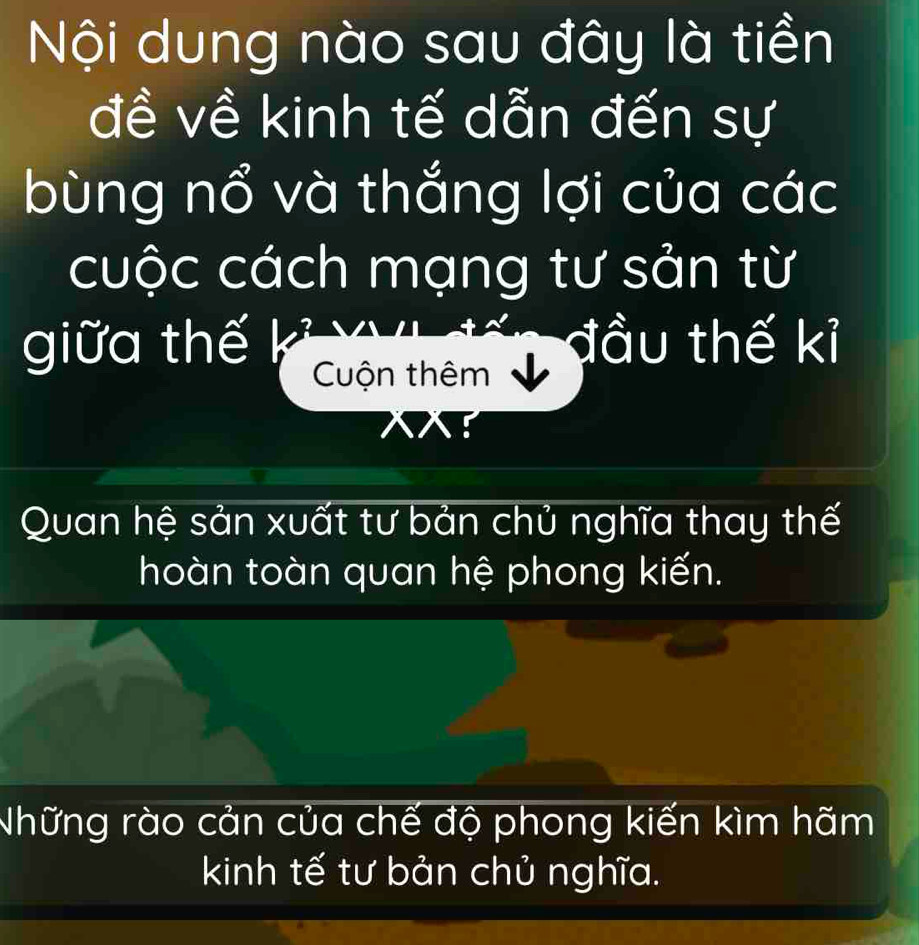 Nội dung nào sau đây là tiền
đề về kinh tế dẫn đến sự
bùng nổ và thắng lợi của các
cuộc cách mạng tư sản từ
giữa thế đầu thế kỉ
Cuộn thêm
Quan hệ sản xuất tư bản chủ nghĩa thay thế
hoàn toàn quan hệ phong kiến.
Những rào cản của chế độ phong kiến kìm hãm
kinh tế tư bản chủ nghĩa.