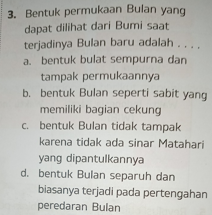 Bentuk permukaan Bulan yang
dapat dilihat dari Bumi saat
terjadinya Bulan baru adalah . . . .
a. bentuk bulat sempurna dan
tampak permukaannya
b. bentuk Bulan seperti sabit yang
memiliki bagian cekung
c. bentuk Bulan tidak tampak
karena tidak ada sinar Matahari
yang dipantulkannya
d. bentuk Bulan separuh dan
biasanya terjadi pada pertengahan
peredaran Bulan