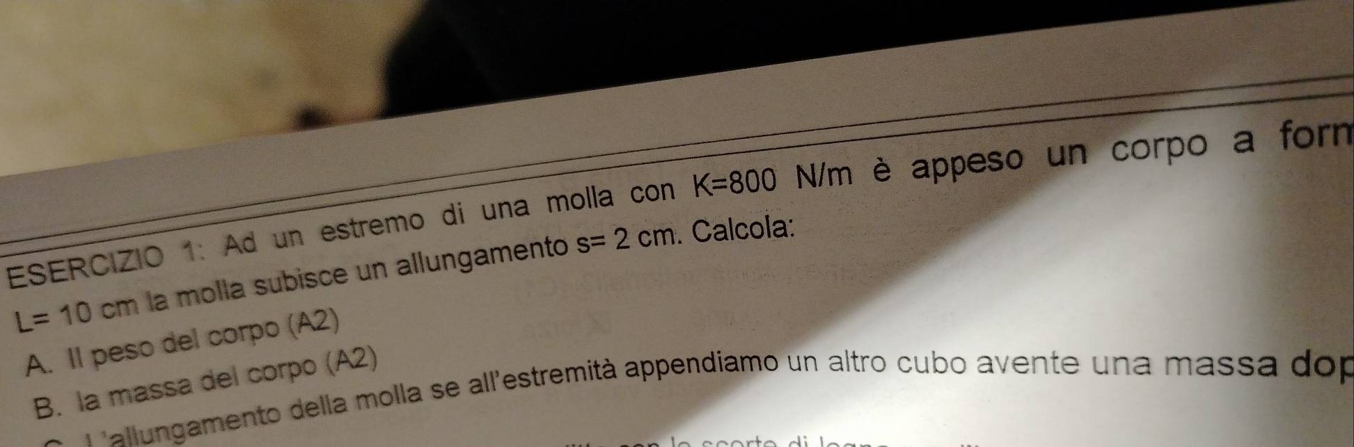 Ad un estremo di una molla con K=800 N/m è appeso un corpo a forn
L=10cm la molla subisce un allungamento s=2cm. Calcola: 
A. Il peso del corpo (A2) 
B. la massa del corpo (A2) 
Pallungamento della molla se all'estremità appendiamo un altro cubo avente una massa dop