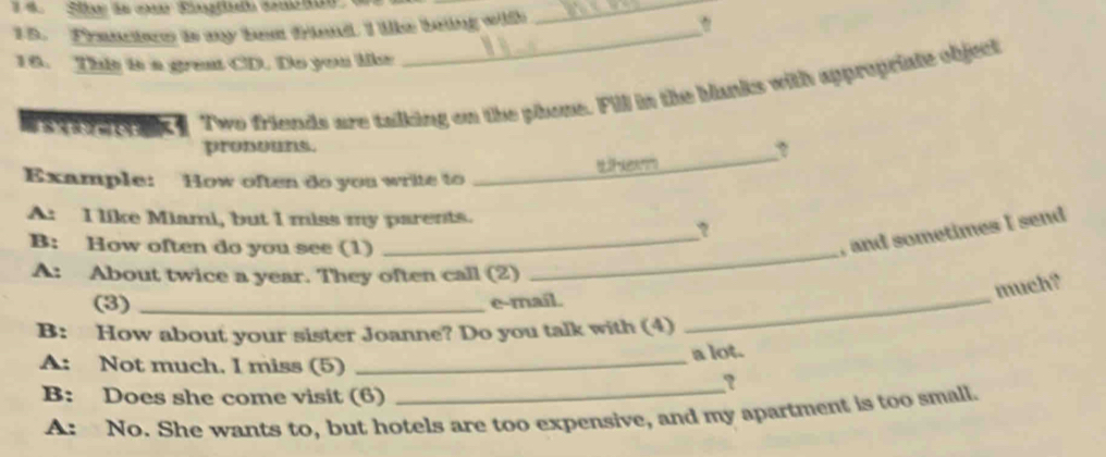 Franctoe is my best friend. I like being with 
_ 
16. This is a great CD. Do you lik 
Two friends are talking on the phone. Fill in the blanks with appropriate object 
pronouns. ? 
Example: How often do you write to 

_ 
A: I like Miami, but I miss my parents. 
? 
B: How often do you see (1) 
_, and sometimes I send 
A: About twice a year. They often call (2) 
_ 
much? 
(3) _e-mail. 
B: How about your sister Joanne? Do you talk with (4) 
_ 
A: Not much. I miss (5)_ 
a lot. 
B: Does she come visit (6)_ 
? 
A: No. She wants to, but hotels are too expensive, and my apartment is too small.