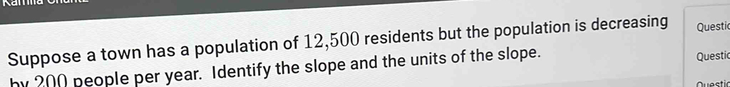 Suppose a town has a population of 12,500 residents but the population is decreasing Questi 
by 200 people per year. Identify the slope and the units of the slope. 
Questic 
Questic