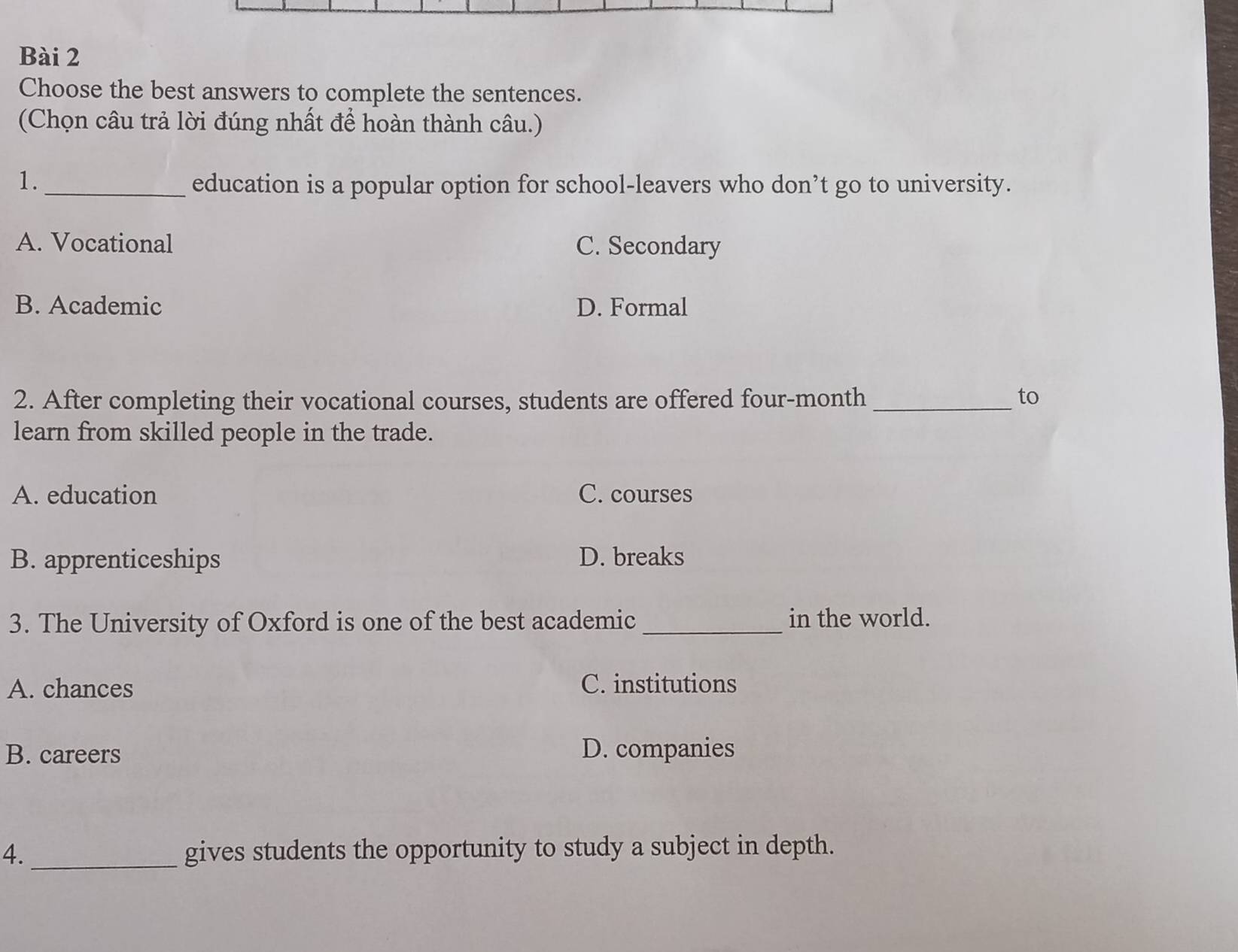 Choose the best answers to complete the sentences.
(Chọn câu trả lời đúng nhất để hoàn thành câu.)
1._ education is a popular option for school-leavers who don’t go to university.
A. Vocational C. Secondary
B. Academic D. Formal
2. After completing their vocational courses, students are offered four-month _to
learn from skilled people in the trade.
A. education C. courses
B. apprenticeships D. breaks
3. The University of Oxford is one of the best academic _in the world.
A. chances C. institutions
B. careers D. companies
4._ gives students the opportunity to study a subject in depth.