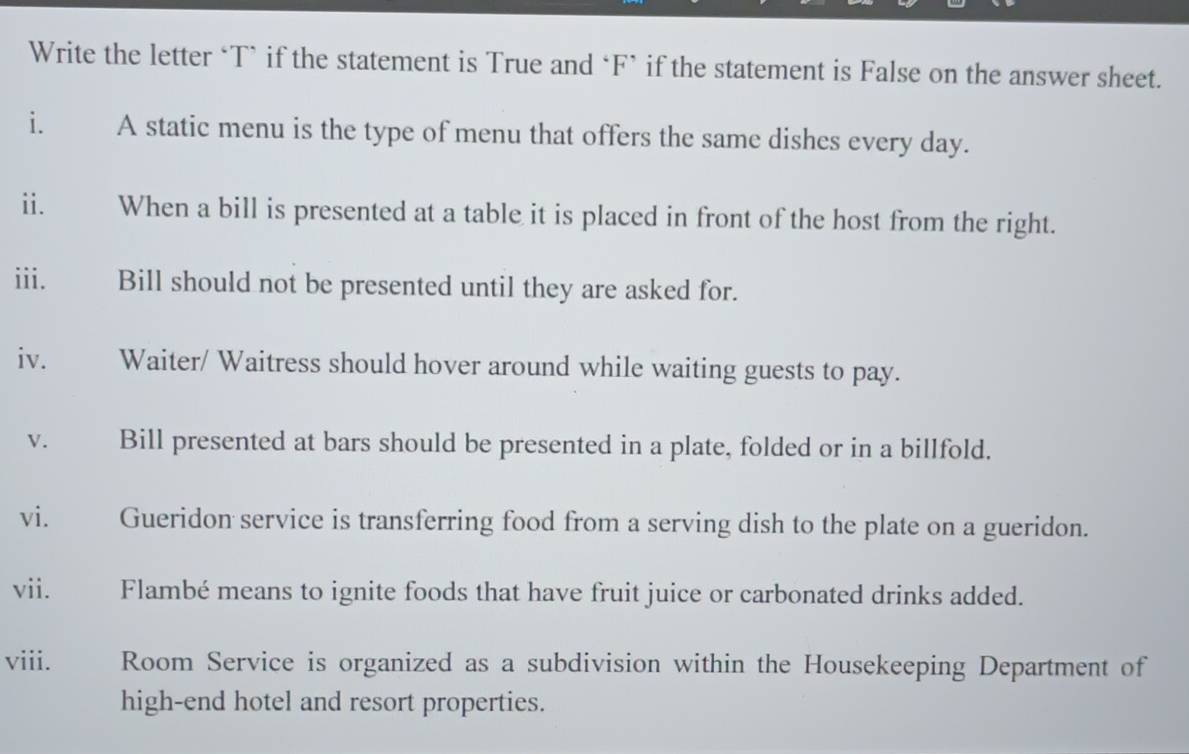 Write the letter ‘T` if the statement is True and *F’ if the statement is False on the answer sheet. 
i. A static menu is the type of menu that offers the same dishes every day. 
ii. When a bill is presented at a table it is placed in front of the host from the right. 
iii. Bill should not be presented until they are asked for. 
iv. Waiter/ Waitress should hover around while waiting guests to pay. 
V. Bill presented at bars should be presented in a plate, folded or in a billfold. 
vi. Gueridon service is transferring food from a serving dish to the plate on a gueridon. 
vii. Flambé means to ignite foods that have fruit juice or carbonated drinks added. 
viii. Room Service is organized as a subdivision within the Housekeeping Department of 
high-end hotel and resort properties.