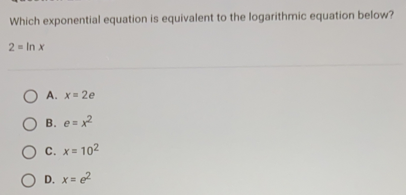 Which exponential equation is equivalent to the logarithmic equation below?
2=ln x
A. x=2e
B. e=x^2
C. x=10^2
D. x=e^2