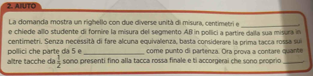 AIUTO 
La domanda mostra un righello con due diverse unità di misura, centimetri e _, 
e chiede allo studente di fornire la misura del segmento AB in pollici a partire dalla sua misura in 
centimetri. Senza necessità di fare alcuna equivalenza, basta considerare la prima tacca rossa sui 
pollici che parte da 5 e _come punto di partenza. Ora prova a contare quante 
altre tacche da  1/2  sono presenti fino alla tacca rossa finale e ti accorgerai che sono proprio _.