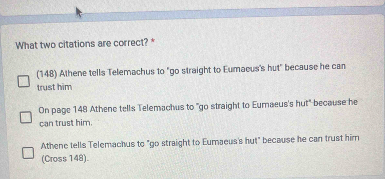 What two citations are correct? *
(148) Athene tells Telemachus to "go straight to Eumaeus's hut" because he can
trust him
On page 148 Athene tells Telemachus to "go straight to Eumaeus's hut" because he
can trust him.
Athene tells Telemachus to "go straight to Eumaeus's hut" because he can trust him
(Cross 148).