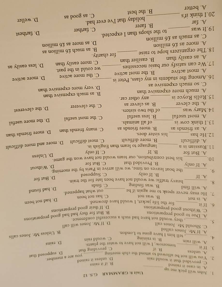 GRAMMAR G.S. 12
1. John will pick me up
A. in case it rained_
B. if it rains
C. provided that it would rain D. unless it rained
you are a member.
2. You will not be allowed to attend the club meeting_
D. supposed that
A. unless B. if
C. providing that
3. If it _tomorrow, I will not have to water the plants.
A. will rain B. is raining
C. would rain D. rains
4. _, tell him I have gone to London. B. Unless Mr. Jones calls
A. If Mr. Jones called
C. Should Mr. Jones call D. If Mr. Jones will call
5. _, they would not have had such a successful conference.
A. Due to good preparations
B. But for they had had good preparations
C. Without good preparations D. If their good preparations
6. If it_ for the life jacket, I would have drowned.
A. is not B. was not
C. has not been D. had not been
_
7. He may never speak to me again if he out what happened.
A. will find B. was finding C. finds
D. had found
8.
heavy traffic we would not have been late for the train.
9. __C. Supposed D. But for
A. If B. If only
the boat leaves on time, we will arrive in Paris by the morning.
D. Without
A. If only B. Provided that C. But for
10._ his best contribution, our team would not have won the game.
D. Unless
A. But for B. If C. If only
11.Russian is a _language to learn than English is.
A. difficult B. more difficult C. most difficult D. more and more difficult
12.He has his sister does.
A. as friends as B. more friends as C. many friends than D. more friends than
13.I think cow is of all animals.
A. most useful_ B. less useful C. the most useful D. the more useful
14.Mary was_ of the two sisters.
A. the clever B. as clever as C. the cleverer D. the cleverest
15.Rolls Royce is _any other car.
A. much more expensive than B. as much expensive than
C. so much expensive as D. very more expensive than
16. Among the students in my class, Peter is_
A. most active B. the most active C. the more active D. more active
17. We can satisfy our basic necessities _we could in the past.
A. as easily than B. easilier than C. more easily than D. less easily as
18. The organizers hope to raise _for charity.
A. more as £6 million B. as much £6 million as
C. as much as £6 million D. as more as £6 million
19.It was _to the shops than I expected.
C. farther
A. far B. farer D. farthest
20.I think it's _holiday that I've ever had.
A. better B. the best C. as good as D. weller