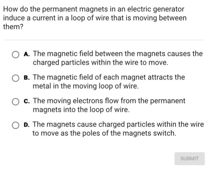 How do the permanent magnets in an electric generator
induce a current in a loop of wire that is moving between
them?
A. The magnetic field between the magnets causes the
charged particles within the wire to move.
B. The magnetic field of each magnet attracts the
metal in the moving loop of wire.
c. The moving electrons flow from the permanent
magnets into the loop of wire.
D. The magnets cause charged particles within the wire
to move as the poles of the magnets switch.
SUBMIT