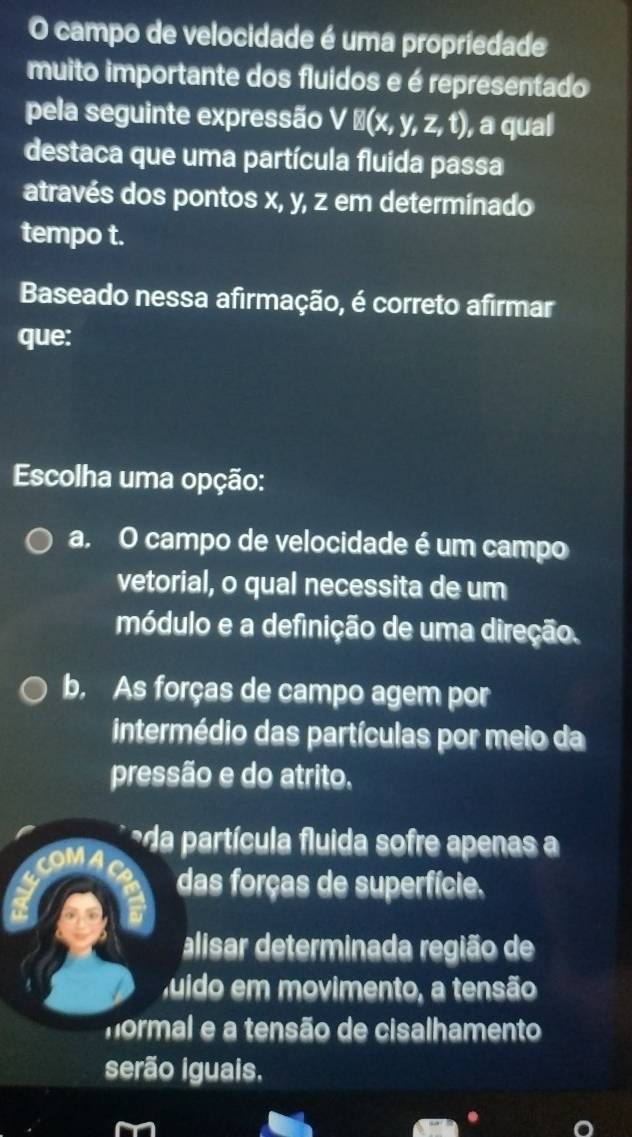 campo de velocidade é uma propriedade
muito importante dos fluidos e é representado
pela seguinte expressão VB(x,y,z,t) ), a qual
destaca que uma partícula fluida passa
através dos pontos x, y, z em determinado
tempo t.
Baseado nessa afirmação, é correto afirmar
que:
Escolha uma opção:
a, O campo de velocidade é um campo
vetorial, o qual necessita de um
módulo e a definição de uma direção.
b. As forças de campo agem por
intermédio das partículas por meio da
pressão e do atrito.
*da partícula fluida sofre apenas 
das forças de superfície.
alisar determinada região de
juido em movimento, a tensão
mormal e a tensão de cisalhamento
serão iguais,