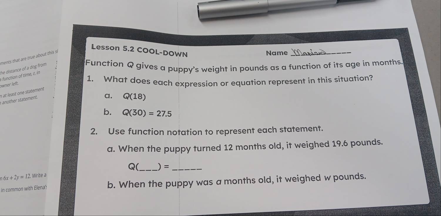 Lesson 5.2 COOL-DOWN
ments that are true about this si
Name_
he distance of a dog from 
Function Q gives a puppy's weight in pounds as a function of its age in months.
function of time, t, in
1. What does each expression or equation represent in this situation?
owner left.
n at least one statement
another statement.
a. Q(18)
b. Q(30)=27.5
2. Use function notation to represent each statement.
a. When the puppy turned 12 months old, it weighed 19.6 pounds.
Q(_  ) = _
6x+2y=12. Write a
in common with Elena': b. When the puppy was a months old, it weighed w pounds.