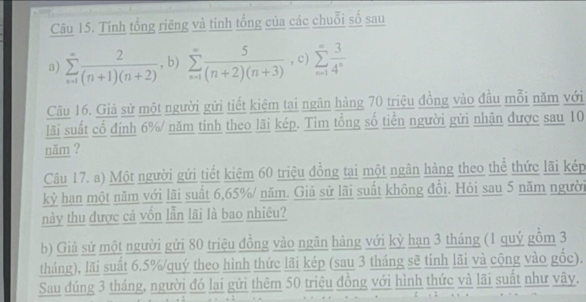 Tính tổng riêng và tính tổng của các chuỗi số sau
a) sumlimits _(n=1)^(∈fty) 2/(n+1)(n+2)  , b) sumlimits _(n=1)^(∈fty) 5/(n+2)(n+3)  , c) sumlimits _(n=1)^(∈fty) 3/4^n 
Câu 16. Giả sử một người gửi tiết kiệm tại ngân hàng 70 triệu đồng vào đầu mỗi năm với
lãi suất cổ định 6% / năm tính theo lãi kép. Tìm tổng số tiền người gửi nhận được sau 10
năm ?
Câu 17. a) Một người gửi tiết kiệm 60 triệu đồng tại một ngân hàng theo thể thức lãi kép
kỳ hạn một năm với lãi suất 6, 65% / năm. Giả sử lãi suất không đồi. Hỏi sau 5 năm người
này thu được cá vồn lẫn lãi là bao nhiêu?
b) Giả sử một người gửi 80 triệu đồng vào ngân hàng với kỳ hạn 3 tháng (1 quý gồm 3
tháng), lãi suất 6.5% /quý theo hình thức lãi kép (sau 3 tháng sẽ tính lãi và cộng vào gốc).
Sau đúng 3 tháng, người đó lại gửi thêm 50 triệu đồng với hình thức và lãi suất như vậy.