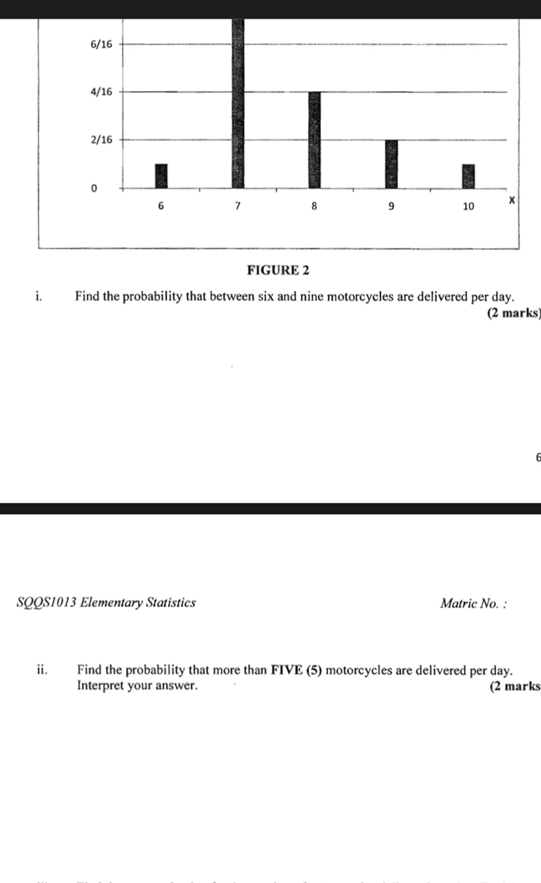 FIGURE 2 
i. Find the probability that between six and nine motorcycles are delivered per day. 
(2 marks) 
SQQS1013 Elementary Statistics Matric No. : 
ii. Find the probability that more than FIVE (5) motorcycles are delivered per day. 
Interpret your answer. (2 marks