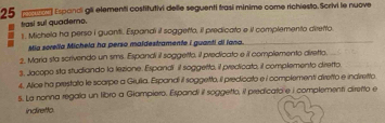 Espanci gli elementi costitutivi delle seguenti trasí minime come richiesto. Scrivi le nuove 
trasí sul quademo. 
1. Michela ha perso I guanti. Espandi it soggetto, il predicato e iI complemento diretto 
Mia scrella Michela ha perso maldestramente i guanti di iana. 
2, Maria sta scrivendo un sms. Espandi il soggetto, il predicato e il complemento diretto. 
3, Jacopo sta studiando la lezione. Espandi il soggetto, il predicato, il complemento diretto. 
4. Alice ha prestato le scarpe a Giulia. Espandi il soggetto, il predicato e i complementi diretto e indiretto 
5. La nonna regala un libro a Giampiero. Espandi il soggetto, il predicato e i complementi diretto e 
indiretto