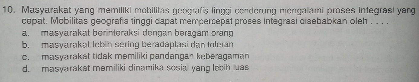 Masyarakat yang memiliki mobilitas geografis tinggi cenderung mengalami proses integrasi yang
cepat. Mobilitas geografis tinggi dapat mempercepat proses integrasi disebabkan oleh . . . .
a. masyarakat berinteraksi dengan beragam orang
b. masyarakat lebih sering beradaptasi dan toleran
c. masyarakat tidak memiliki pandangan keberagaman
d. masyarakat memiliki dinamika sosial yang lebih luas