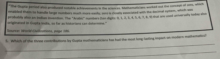 “The Gupta period also produced notable achievements in the sciences. Mathematicians worked out the concept of zero, which 
enabled them to handle large numbers much more easily; zero is closely associated with the decimal system, which was 
probably also an Indian invention. The “Arabic” numbers (ten digits: 0, 1, 2, 3, 4, 5, 6, 7, 8, 9) that are used universally today also 
originated in Gupta India, so far as historians can determine.” 
Source: World Civilizations, page 186. 
_ 
5. Which of the three contributions by Gupta mathematicians has had the most long-lasting impact on modern mathematics? 
_