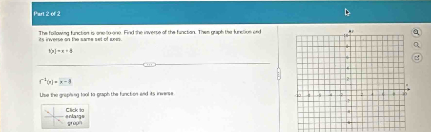 The following function is one-to-one. Find the inverse of the function. Then graph the function and 
its inverse on the same set of axes.
f(x)=x+8
f^(-1)(x)=x-8
Use the graphing tool to graph the function and its inverse. 
Click to 
enlarge 
graph