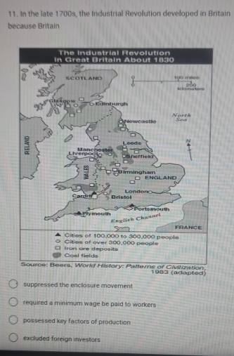 In the late 1700s, the Industrial Revolution developed in Britain
because Britain
, 1983 (adapted)
suppressed the enclosure movement
required a minimum wage be paid to workers
possessed key factors of production
excluded foreign investors