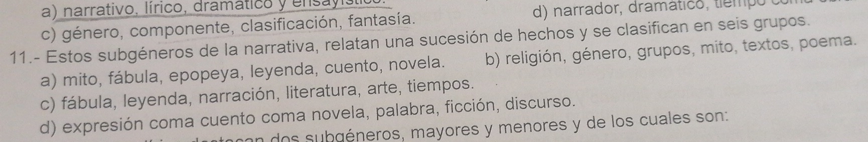 a) narrativo, lírico, dramático y ensayístio
c) género, componente, clasificación, fantasía.
d) narrador, dramático, tiempo (
11.- Estos subgéneros de la narrativa, relatan una sucesión de hechos y se clasifican en seis grupos.
a) mito, fábula, epopeya, leyenda, cuento, novela. b) religión, género, grupos, mito, textos, poema.
c) fábula, leyenda, narración, literatura, arte, tiempos.
d) expresión coma cuento coma novela, palabra, ficción, discurso.
on dos subgéneros, mayores y menores y de los cuales son: