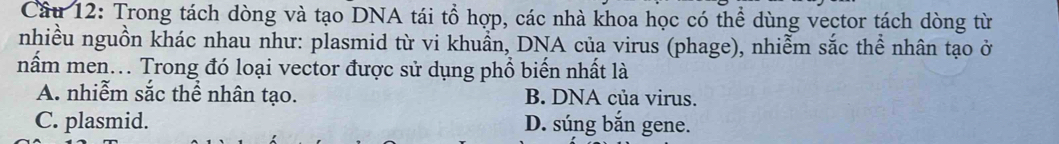 Trong tách dòng và tạo DNA tái tổ hợp, các nhà khoa học có thể dùng vector tách dòng từ
nhiều nguồn khác nhau như: plasmid từ vi khuẩn, DNA của virus (phage), nhiễm sắc thể nhân tạo ở
nấm men... Trong đó loại vector được sử dụng phổ biến nhất là
A. nhiễm sắc thể nhân tạo. B. DNA của virus.
C. plasmid. D. súng bắn gene.