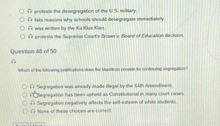 protests the desegregation of the U.S. military.
lists reasons why schools should desegregate immediately.
∩ was written by the Ku Klux Klan.
@ protests the Supreme Court's Brown v. Board of Education decision.
Question 48 of 50
Which of the following justifications does the Manilesto provide for continuing segregation?
∩ Segregation was already made illegal by the 14th Amendment
Segregation has been upheld as Constitutional in many court cases.
∩ Segregation negatively affects the self-esteem of white students
∩ None of these choices are correct.