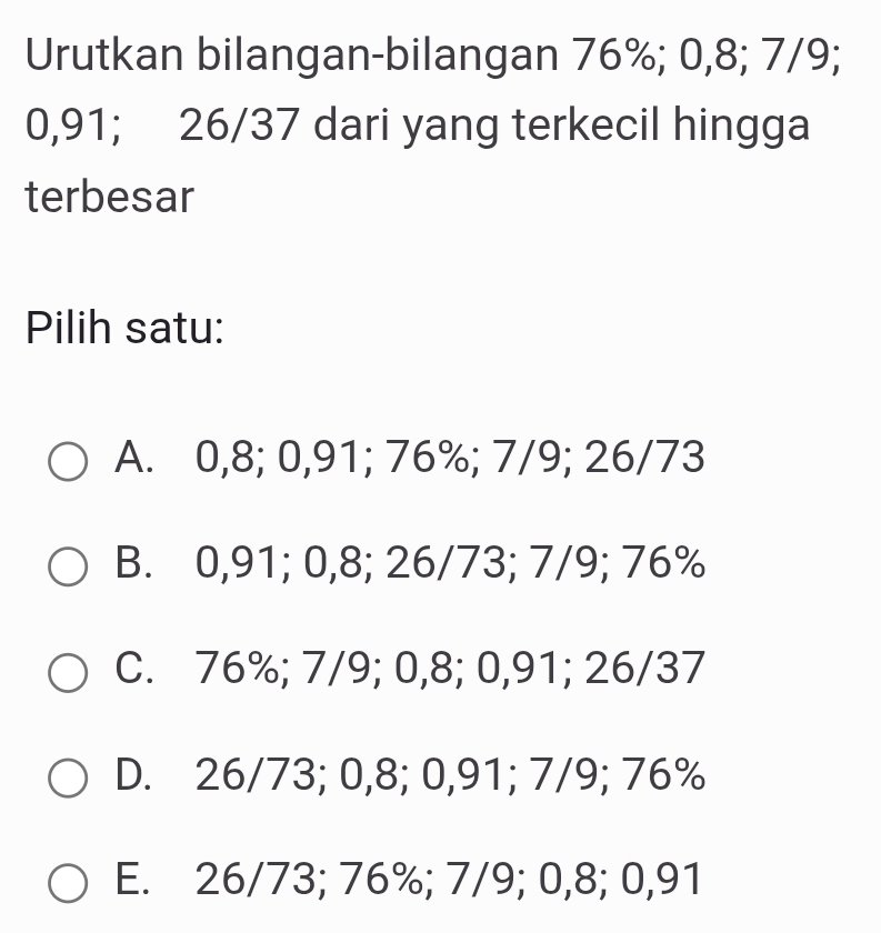 Urutkan bilangan-bilangan 76%; 0,8; 7/9;
0,91; 26/37 dari yang terkecil hingga
terbesar
Pilih satu:
A. 0,8; 0,91; 76%; 7/9; 26/73
B. 0,91; 0,8; 26/73; 7/9; 76%
C. 76%; 7/9; 0,8; 0,91; 26/37
D. 26/73; 0,8; 0,91; 7/9; 76%
E. 26/73; 76%; 7/9; 0,8; 0,91