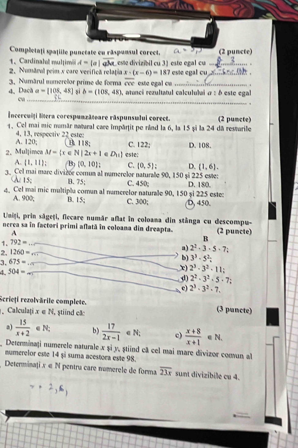 Completaţi spaţille punctate cu răspunsul corect. (2 puncte)
1. Cardinalul mulțimii A= a|overline a^3a este divizibil cu 3) este egal cu ...
2. Numárul prim x care verificã relațţia x· (x-6)=187 este egal cu mnkne ith .
3. Numârul numerelor prime de forma overline ccc este egal cu ...
4、 Dacã a=[108,48] sì b=(108,48) , atunci rezultatul calculului α : 6 este egal
cu
Incercuiți litera corespunzătoare răspunsului corect. (2 puncte)
1. Cel mai mic numãr natural care împārţit pe rând la 6, la 15 şi la 24 dã resturile
4, 13, respectiv 22 este:
A. 120; B. 118; C. 122; D. 108.
2. Mulțimea M= x∈ N|2x+1 D_11 este:
A.  1,11 ` B)  0,10 、 C.  0,5 ` D,  1,6 .
3. Cel mai mare divizór comun al numerelor naturale 90, 150 şi 225 este:
a 15; B. 75; C. 450; D. 180.
4. Cel mai mic multiplu comun al numerelor naturale 90, 150 și 225 este:
A. 900; B. 15; C.300; D 450.
Uniți, prin săgeți, fiecare număr aflat în coloana din stânga cu descompu-
nerea sa în factori primi aflată în coloana din dreapta.
A (2 puncte)
1、 792=
B
2. 1260=
a) 2^2· 3· 5· 7;
3. 675=
b) 3^3· 5^2;
4、 504=
x) 2^3· 3^2· 11 :
d) 2^2· 3^2· 5· 7;
c) 2^3· 3^2· 7,
Scrieți rezolvările complete. (3 puncte)
. Calculați . x∈ N , ştiind cã:
a)  15/x+2  ∈ N;
b)  17/2x-1  ∈ N c)  (x+8)/x+1 ∈ N.
Determinați numerele naturale x și y, ṣtiind cã cel mai mare divizor comun al
numerelor este 14 şỉ suma acestora este 98.
Determinaţi x∈ N pentru caré numérèle de forma overline 23x sunt divizibilé cu 4...2,6)