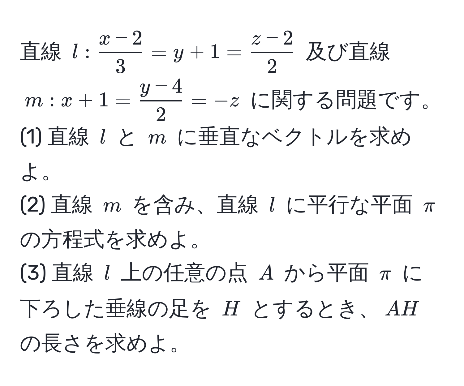 直線 $l: (x-2)/3 =y+1= (z-2)/2 $ 及び直線 $m:x+1= (y-4)/2 =-z$ に関する問題です。  
(1) 直線 $l$ と $m$ に垂直なベクトルを求めよ。  
(2) 直線 $m$ を含み、直線 $l$ に平行な平面 $π$ の方程式を求めよ。  
(3) 直線 $l$ 上の任意の点 $A$ から平面 $π$ に下ろした垂線の足を $H$ とするとき、$AH$ の長さを求めよ。