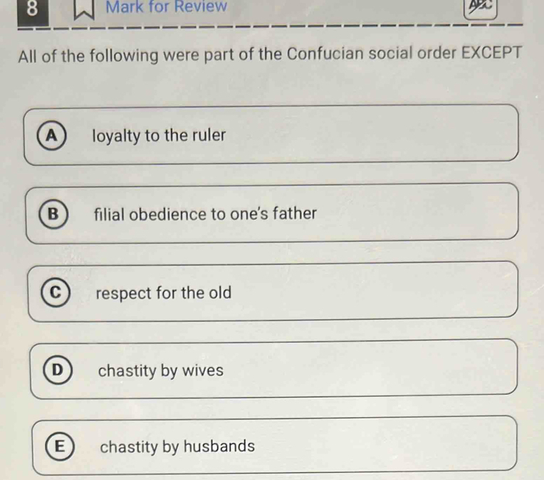 for Review ABC
All of the following were part of the Confucian social order EXCEPT
A loyalty to the ruler
B filial obedience to one's father
C respect for the old
D ) chastity by wives
E) chastity by husbands