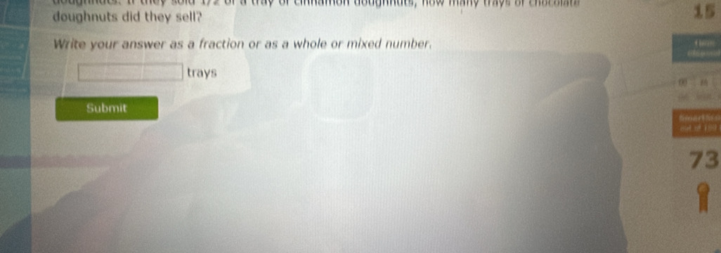 anndes. If they sold 192 of a tray of cinnamon doughnuts, how many thys of charaian 
doughnuts did they sell?
15
Write your answer as a fraction or as a whole or mixed number. 
trays 
Submit
73