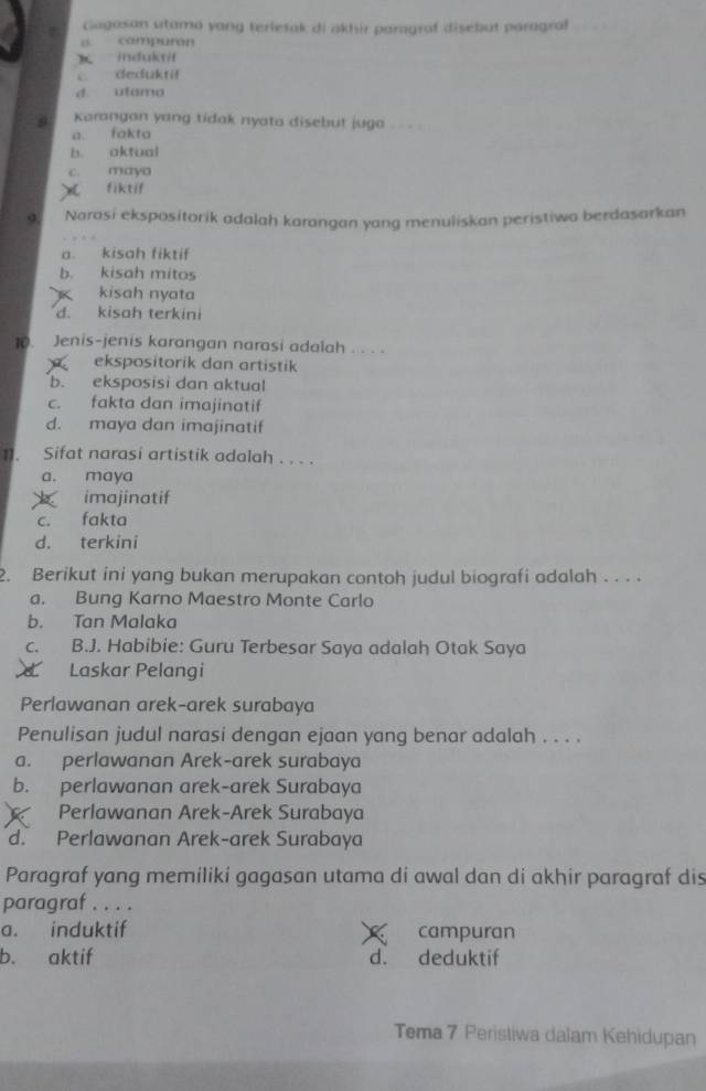 Gagasan utama yang terletak di akhir paragraf disebut paragraf
a campuran
induktit
C dedukti!
d. utama
Karangan yang tidak nyata disebut juga . - - .
a. fakta
b. aktual
c. maya
fiktif
9. Narasi ekspositorik adalah karangan yang menuliskan peristiwa berdasarkan
a. kisah fiktif
b. kisah mitos
K kisah nyata
d. kisah terkini
10. Jenis-jenis karangan narasi adalah . . . .
ekspositorik dan artistik
b. eksposisi dan aktual
c. fakta dan imajinatif
d. maya dan imajinatif
1]. Sifat narasi artistik adalah . . . .
a. maya
imajinatif
c. fakta
d. terkini
2. Berikut ini yang bukan merupakan contoh judul biografi adalah . . . .
a. Bung Karno Maestro Monte Carlo
b. Tan Malaka
c. B.J. Habibie: Guru Terbesar Saya adalah Otak Saya
Laskar Pelangi
Perlawanan arek-arek surabaya
Penulisan judul narasi dengan ejaan yang benar adalah . . . .
a. perlawanan Arek-arek surabaya
b. perlawanan arek-arek Surabaya
Perlawanan Arek-Arek Surabaya
d. Perlawanan Arek-arek Surabaya
Paragraf yang memiliki gagasan utama di awal dan di akhir paragraf dis
paragraf . . . .
a. induktif campuran
b. aktif d. deduktif
Tema 7 Peristiwa dalam Kehidupan