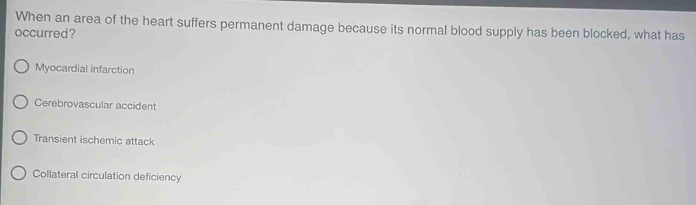 When an area of the heart suffers permanent damage because its normal blood supply has been blocked, what has
occurred?
Myocardial infarction
Cerebrovascular accident
Transient ischemic attack
Collateral circulation deficiency