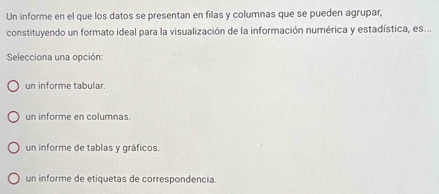 Un informe en el que los datos se presentan en filas y columnas que se pueden agrupar,
constituyendo un formato ideal para la visualización de la información numérica y estadística, es...
Selecciona una opción:
un informe tabular.
un informe en columnas.
un informe de tablas y gráficos.
un informe de etiquetas de correspondencia.