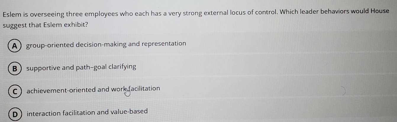 Eslem is overseeing three employees who each has a very strong external locus of control. Which leader behaviors would House
suggest that Eslem exhibit?
A group-oriented decision-making and representation
Bsupportive and path-goal clarifying
Cachievement-oriented and work facilitation
D interaction facilitation and value-based