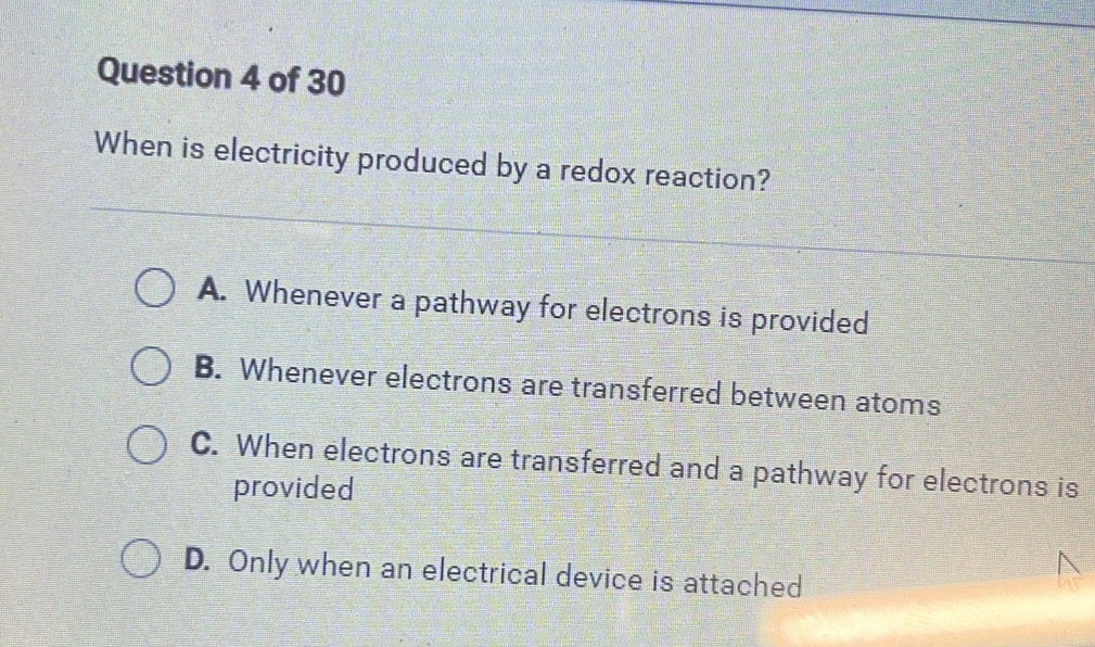 When is electricity produced by a redox reaction?
A. Whenever a pathway for electrons is provided
B. Whenever electrons are transferred between atoms
C. When electrons are transferred and a pathway for electrons is
provided
D. Only when an electrical device is attached