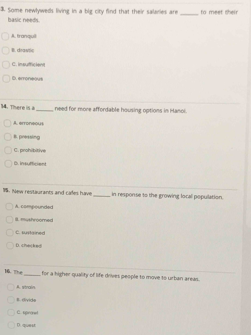 Some newlyweds living in a big city find that their salaries are _to meet their
basic needs.
A. tranquil
B. drastic
C. insufficient
D. erroneous
14. There is a _need for more affordable housing options in Hanoi.
A. erroneous
B. pressing
C. prohibitive
D. insufficient
15. New restaurants and cafes have _in response to the growing local population.
A. compounded
B. mushroomed
C. sustained
D. checked
16. The _for a higher quality of life drives people to move to urban areas.
A. strain
B. divide
C. sprawl
D. quest