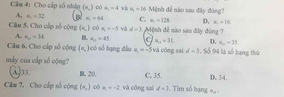 Cho cấp số nhân (u_n) có u_3=4 và u_5=16 Mệnh đề nào sau đây đúng?
A. u_7=32. B u_7=64. u_7=128. 
C.
D. u_7=16. 
Câu 5. Cho cấp số cộng (u_n) có u_1=-5 và d=3 3. Mệnh đề nào sau đây đúng ?
A. u_15=34. B. u_15=45. u_13=31. u_10=35. 
C
D.
Câu 6. Cho cấp số cộng (u_n) có số hạng đầu u_1=-5 và công sai d=3. Số 94 là số hạng thứ
mấy của cấp số cộng?
A. 33. B. 20. C. 35. D. 34.
Câu 7. Cho cấp số cộng (u_n) có u_1=-2 và công sai d=3. Tìm số hạng u_10·