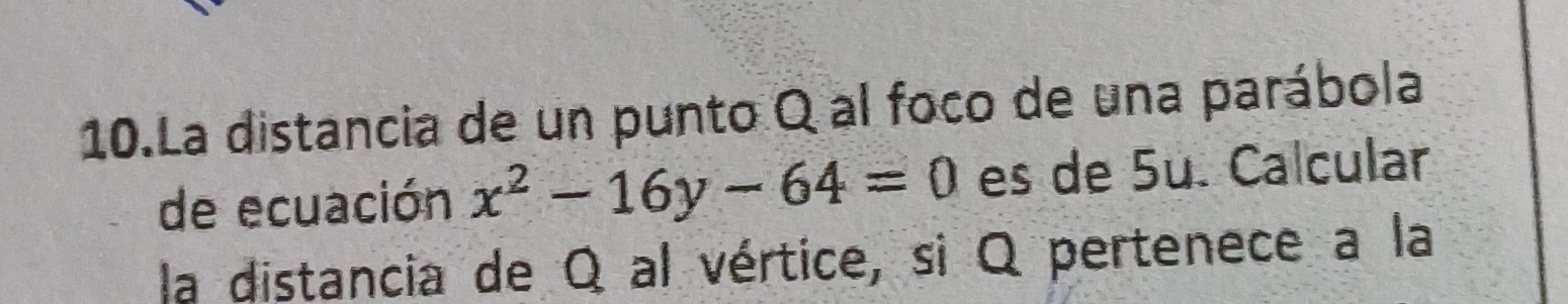 La distancia de un punto Q al foco de una parábola 
de ecuación x^2-16y-64=0 es de 5u. Calcular 
la distancia de Q al vértice, si Q pertenece a la