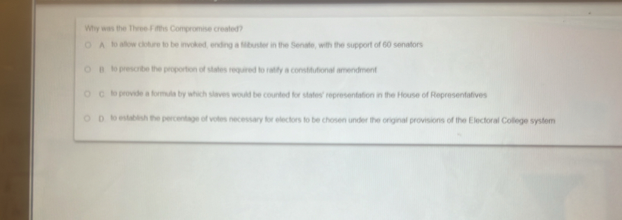 Why was the Three-Fifths Compromise created?
A to allow cloture to be invoked, ending a filibuster in the Senate, with the support of 60 senators
B to prescribe the proportion of states required to ratify a constitutional amendment
C to provide a formula by which slaves would be counted for states' representation in the House of Representatives
D to establish the percentage of votes necessary for electors to be chosen under the original provisions of the Electoral College system