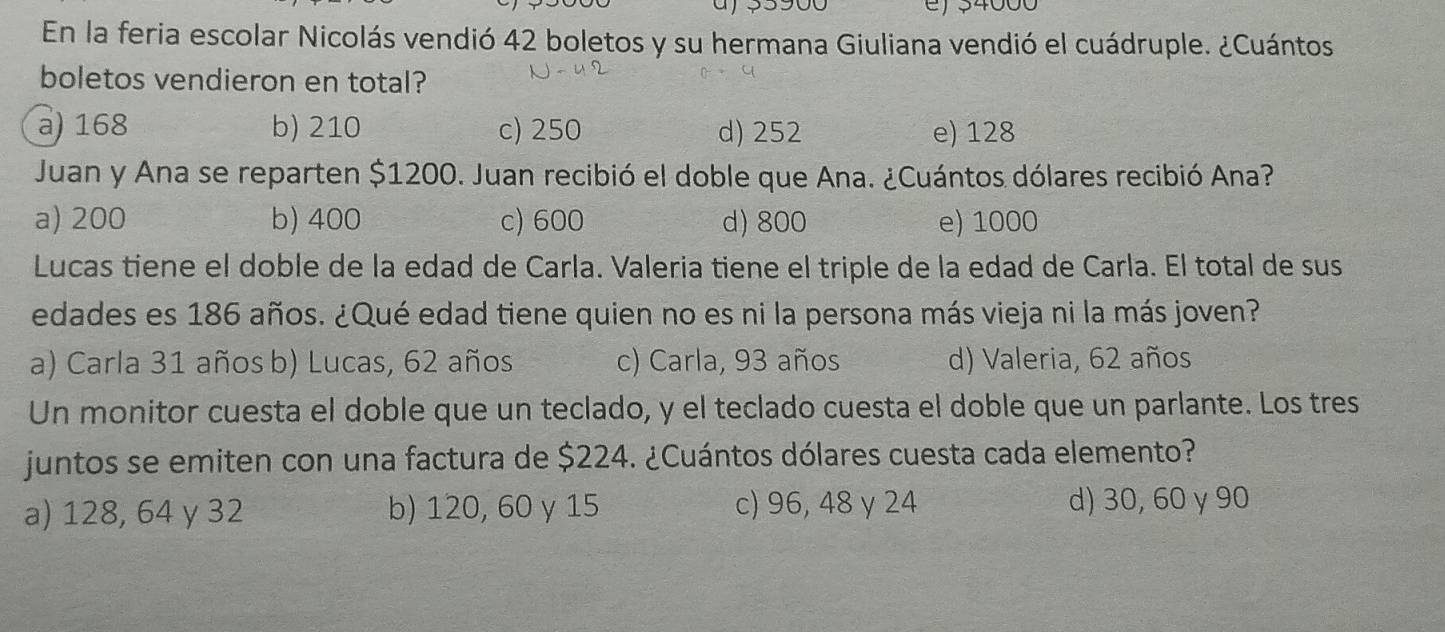 a e) s4000
En la feria escolar Nicolás vendió 42 boletos y su hermana Giuliana vendió el cuádruple. ¿Cuántos
boletos vendieron en total?
a) 168 b) 210 c) 250 d) 252 e) 128
Juan y Ana se reparten $1200. Juan recibió el doble que Ana. ¿Cuántos dólares recibió Ana?
a) 200 b) 400 c) 600 d) 800 e) 1000
Lucas tiene el doble de la edad de Carla. Valeria tiene el triple de la edad de Carla. El total de sus
edades es 186 años. ¿Qué edad tiene quien no es ni la persona más vieja ni la más joven?
a) Carla 31 años b) Lucas, 62 años c) Carla, 93 años d) Valeria, 62 años
Un monitor cuesta el doble que un teclado, y el teclado cuesta el doble que un parlante. Los tres
juntos se emiten con una factura de $224. ¿Cuántos dólares cuesta cada elemento?
a) 128, 64 y 32 b) 120, 60 y 15 c) 96, 48 y 24 d) 30, 60 γ 90