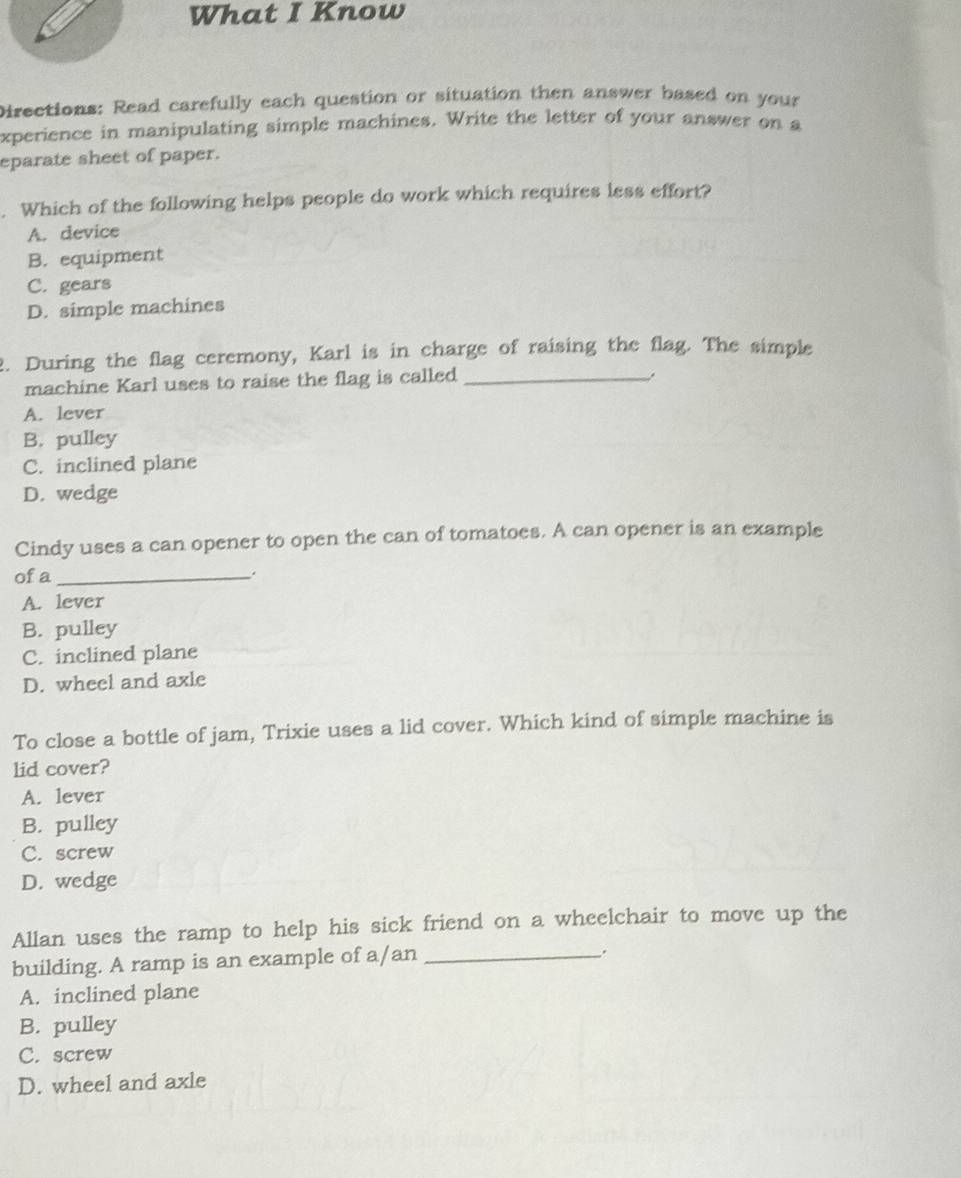 What I Know
Directions: Read carefully each question or situation then answer based on your
xperience in manipulating simple machines. Write the letter of your answer on a
eparate sheet of paper.
. Which of the following helps people do work which requires less effort?
A. device
B. equipment
C. gears
D. simple machines
2. During the flag ceremony, Karl is in charge of raising the flag. The simple
machine Karl uses to raise the flag is called_
A. lever
B. pulley
C. inclined plane
D. wedge
Cindy uses a can opener to open the can of tomatoes. A can opener is an example
of a _.
A. lever
B. pulley
C. inclined plane
D. wheel and axle
To close a bottle of jam, Trixie uses a lid cover. Which kind of simple machine is
lid cover?
A. lever
B. pulley
C. screw
D. wedge
Allan uses the ramp to help his sick friend on a wheelchair to move up the
building. A ramp is an example of a/an_
A. inclined plane
B. pulley
C. screw
D. wheel and axle