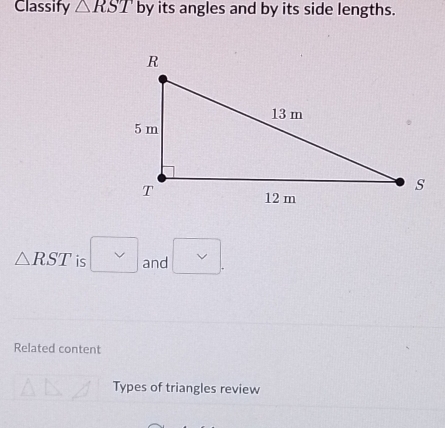 Classify △ RST by its angles and by its side lengths.
△ RST is and 
Related content 
Types of triangles review