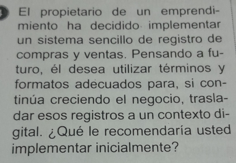 El propietario de un emprendi- 
miento ha decidido implementar 
un sistema sencillo de registro de 
compras y ventas. Pensando a fu- 
turo, él desea utilizar términos y 
formatos adecuados para, si con- 
tinúa creciendo el negocio, trasla- 
dar esos registros a un contexto di- 
gital. ¿Qué le recomendaría usted 
implementar inicialmente?