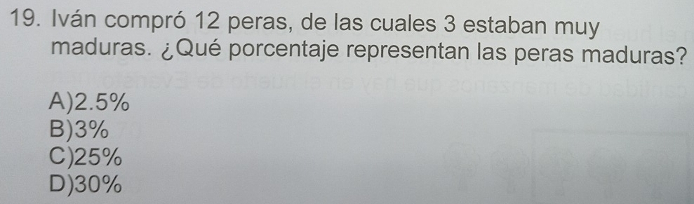 Iván compró 12 peras, de las cuales 3 estaban muy
maduras. ¿Qué porcentaje representan las peras maduras?
A) 2.5%
B) 3%
C) 25%
D) 30%