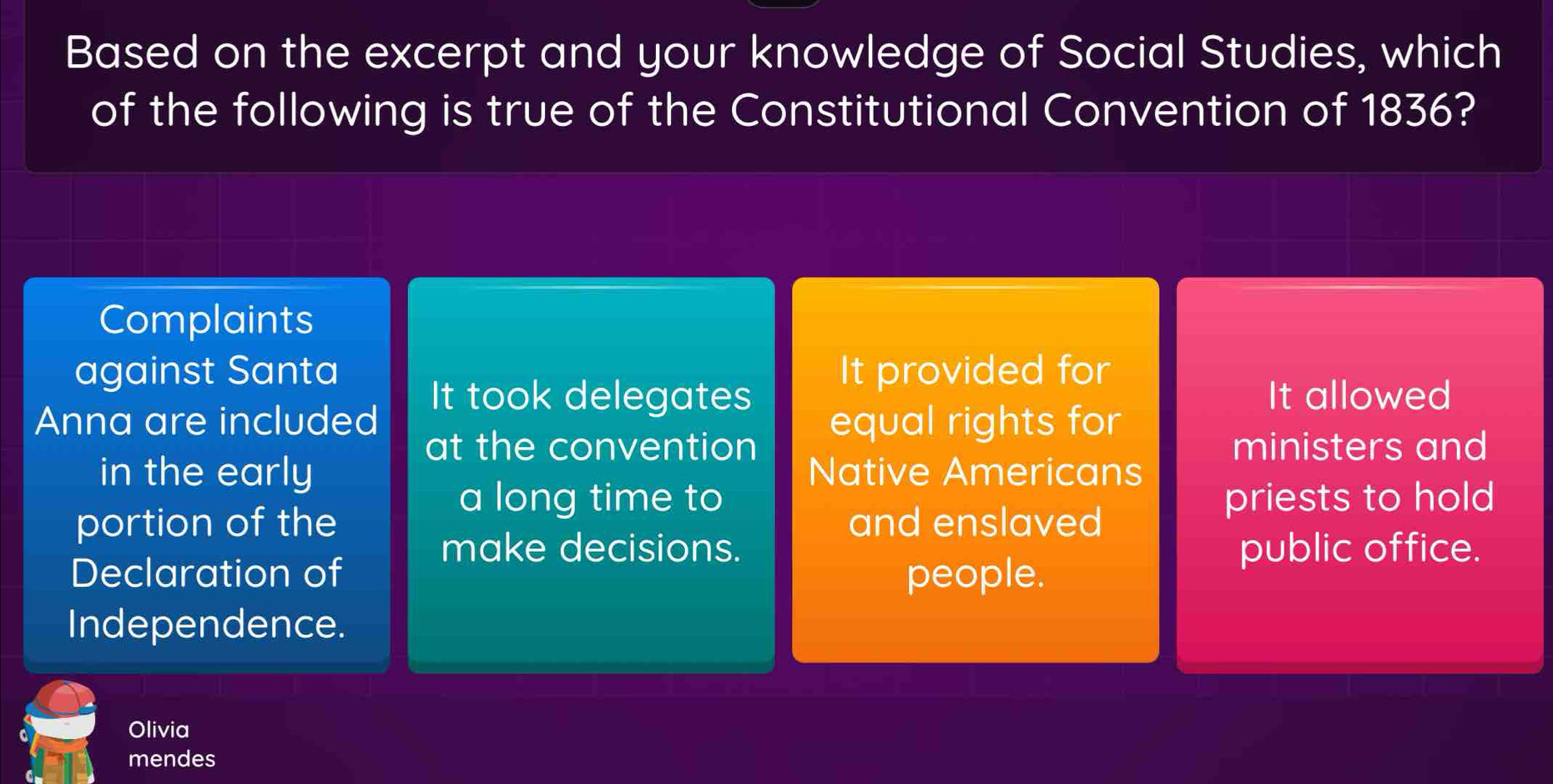 Based on the excerpt and your knowledge of Social Studies, which
of the following is true of the Constitutional Convention of 1836?
Complaints
against Santa It provided for
It took delegates It allowed
Anna are included equal rights for
at the convention ministers and
in the early Native Americans
a long time to priests to hold
portion of the and enslaved
make decisions. public office.
Declaration of people.
Independence.
Olivia
mendes