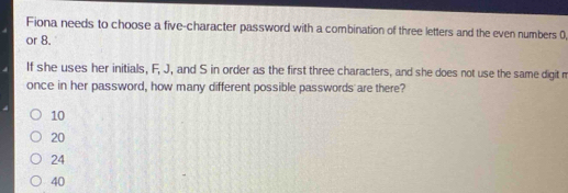 Fiona needs to choose a five-character password with a combination of three letters and the even numbers 0,
or 8.
If she uses her initials, F, J, and S in order as the first three characters, and she does not use the same digit m
once in her password, how many different possible passwords are there?
10
20
24
40