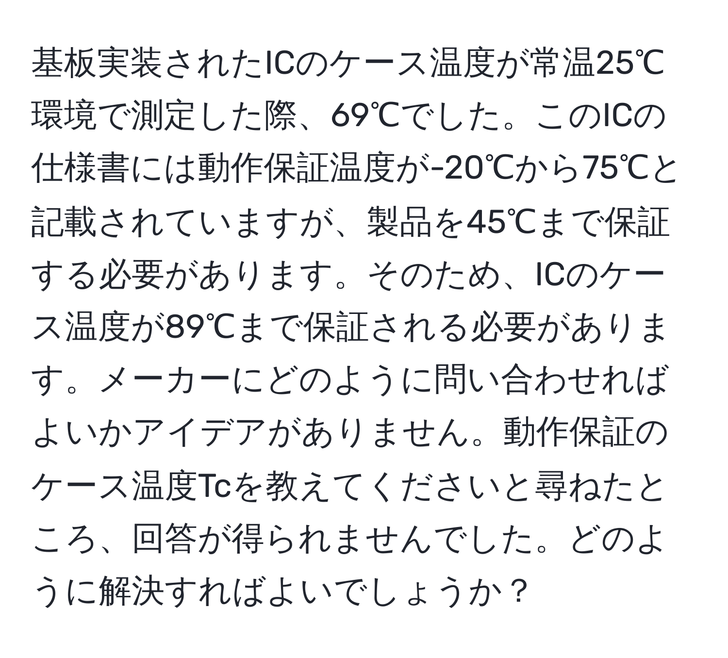 基板実装されたICのケース温度が常温25℃環境で測定した際、69℃でした。このICの仕様書には動作保証温度が-20℃から75℃と記載されていますが、製品を45℃まで保証する必要があります。そのため、ICのケース温度が89℃まで保証される必要があります。メーカーにどのように問い合わせればよいかアイデアがありません。動作保証のケース温度Tcを教えてくださいと尋ねたところ、回答が得られませんでした。どのように解決すればよいでしょうか？