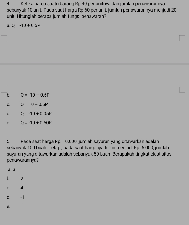 Ketika harga suatu barang Rp 40 per unitnya dan jumlah penawarannya
sebanyak 10 unit. Pada saat harga Rp 60 per unit, jumlah penawarannya menjadi 20
unit. Hitunglah berapa jumlah fungsi penawaran?
a. Q=-10+0.5P
b. Q=-10-0.5P
C. Q=10+0.5P
d. Q=-10+0.05P
e. Q=-10+0.50P
5. Pada saat harga Rp. 10.000, jumlah sayuran yang ditawarkan adalah
sebanyak 100 buah. Tetapi, pada saat harganya turun menjadi Rp. 5.000, jumlah
sayuran yang ditawarkan adalah sebanyak 50 buah. Berapakah tingkat elastisitas
penawarannya?
a. 3
b. 2
c. 4
d. -1
e. 1