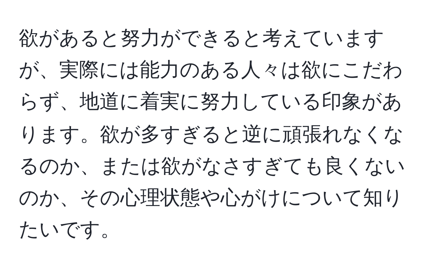 欲があると努力ができると考えていますが、実際には能力のある人々は欲にこだわらず、地道に着実に努力している印象があります。欲が多すぎると逆に頑張れなくなるのか、または欲がなさすぎても良くないのか、その心理状態や心がけについて知りたいです。